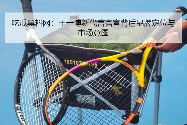 吃瓜黑料网：王一博新代言官宣背后品牌定位与市场意图