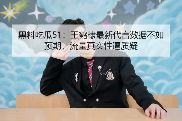 黑料吃瓜51：王鹤棣最新代言数据不如预期，流量真实性遭质疑